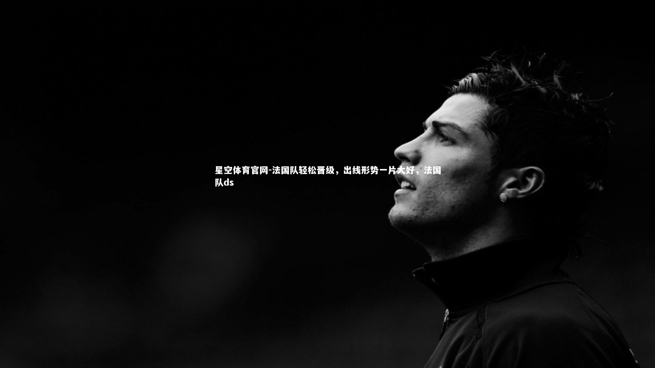 星空体育官网-法国队轻松晋级，出线形势一片大好，法国队ds